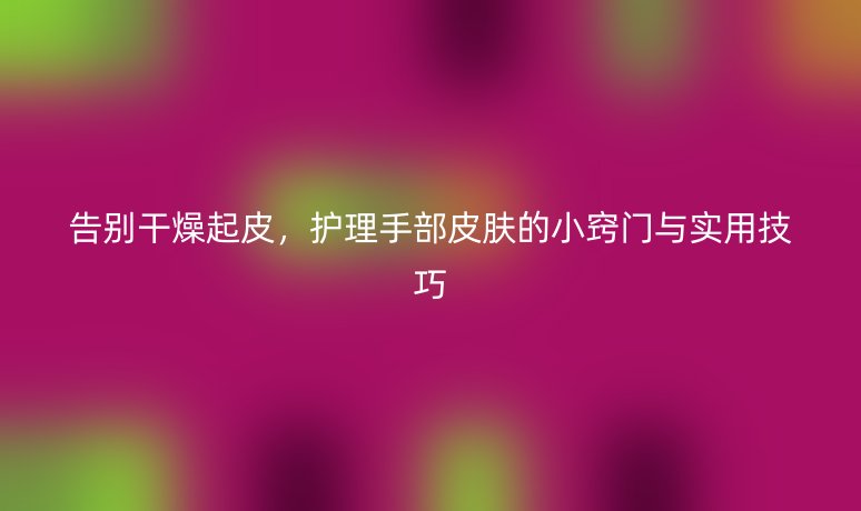 告别干燥起皮,护理手部皮肤的小窍门与实用技巧
