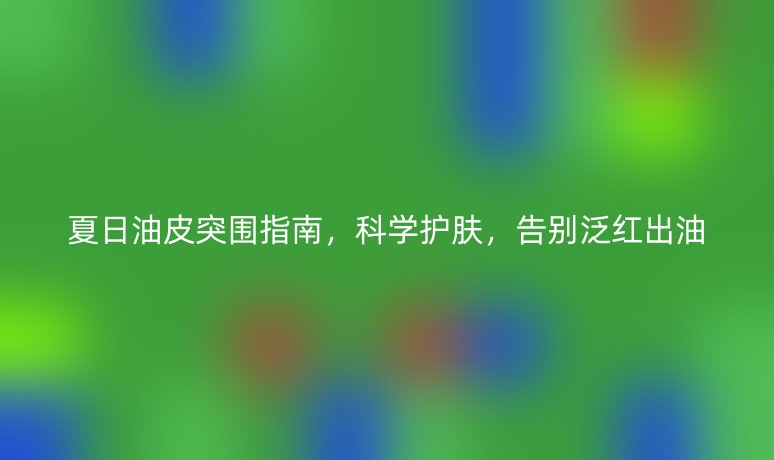 夏日油皮突围指南，科学护肤，告别泛红出油