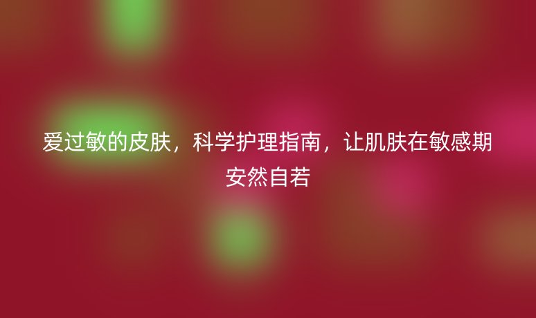 爱过敏的皮肤，科学护理指南，让肌肤在敏感期安然自若