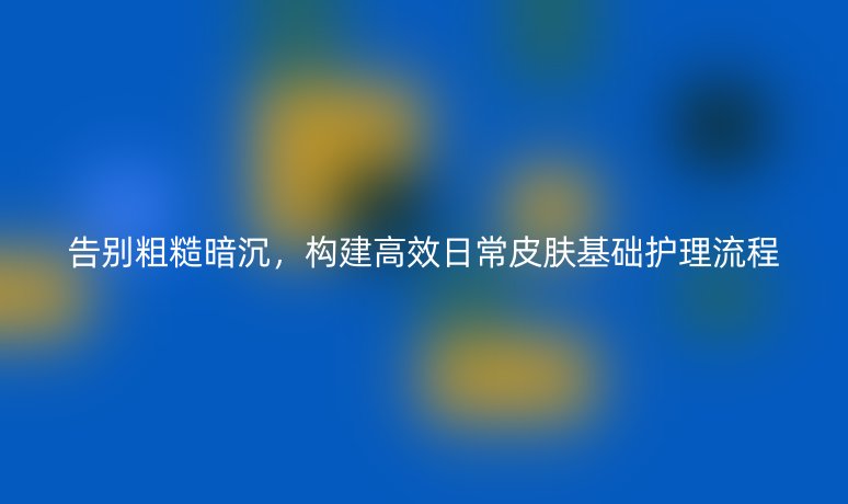 告别粗糙暗沉，构建高效日常皮肤基础护理流程