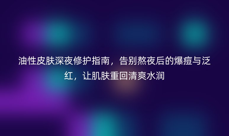 油性皮肤深夜修护指南,告别熬夜后的爆痘与泛红,让肌肤重回清爽水润