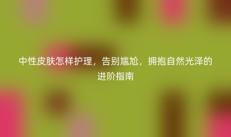 中性皮肤怎样护理,告别尴尬,拥抱自然光泽的进阶指南