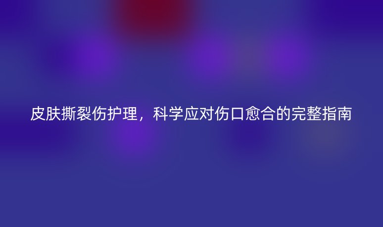 皮肤撕裂伤护理,科学应对伤口愈合的完整指南