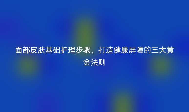 面部皮肤基础护理步骤,打造健康屏障的三大黄金法则