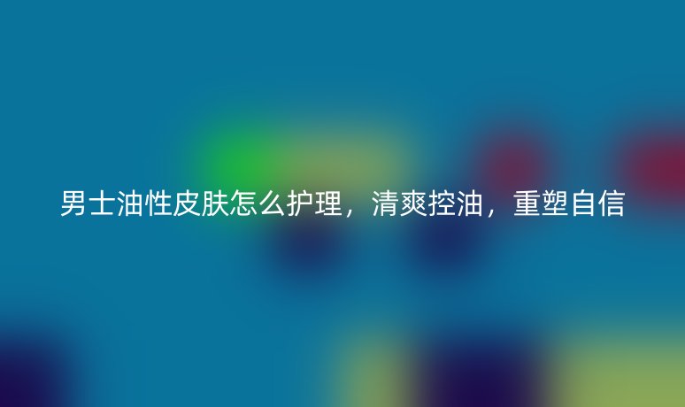 男士油性皮肤怎么护理,清爽控油,重塑自信
