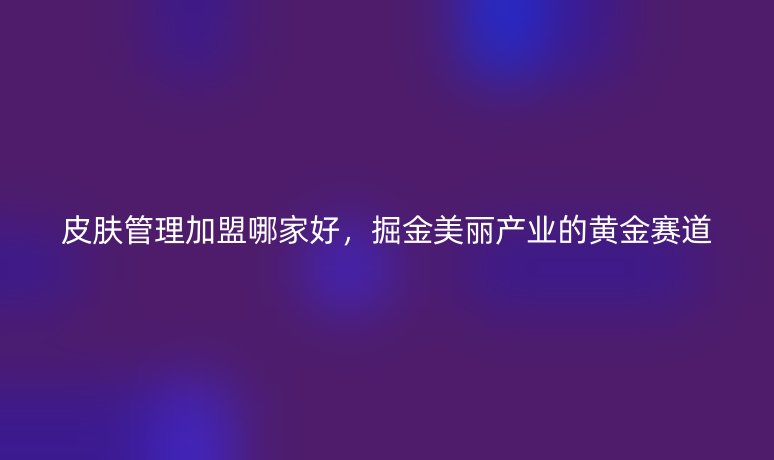 皮肤管理加盟哪家好，掘金美丽产业的黄金赛道