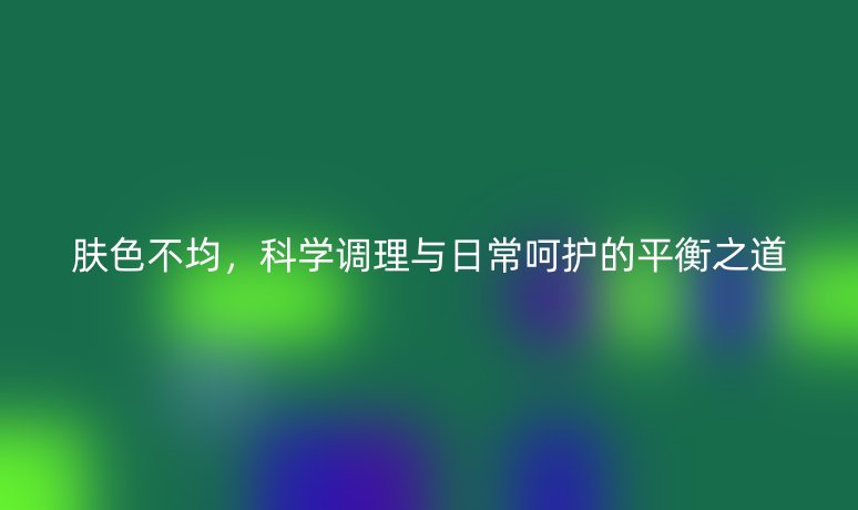 肤色不均，科学调理与日常呵护的平衡之道