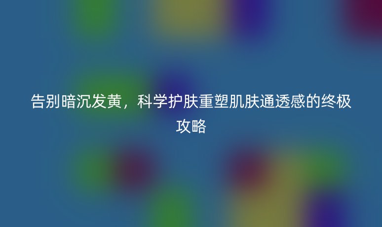 告别暗沉发黄，科学护肤重塑肌肤通透感的终极攻略