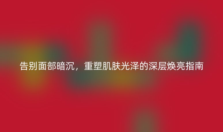 告别面部暗沉，重塑肌肤光泽的深层焕亮指南
