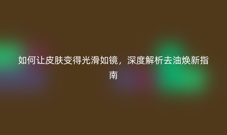 如何让皮肤变得光滑如镜,深度解析去油焕新指南