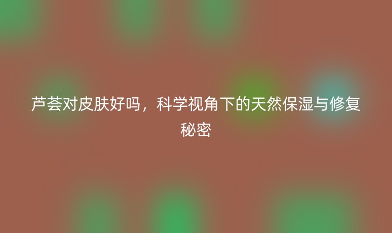 芦荟对皮肤好吗,科学视角下的天然保湿与修复秘密