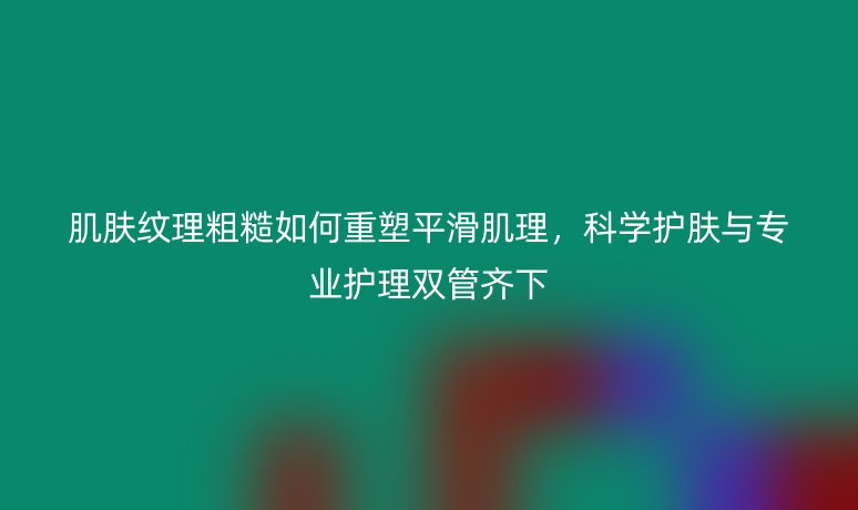 肌肤纹理粗糙如何重塑平滑肌理，科学护肤与专业护理双管齐下