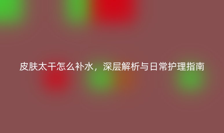 皮肤太干怎么补水，深层解析与日常护理指南