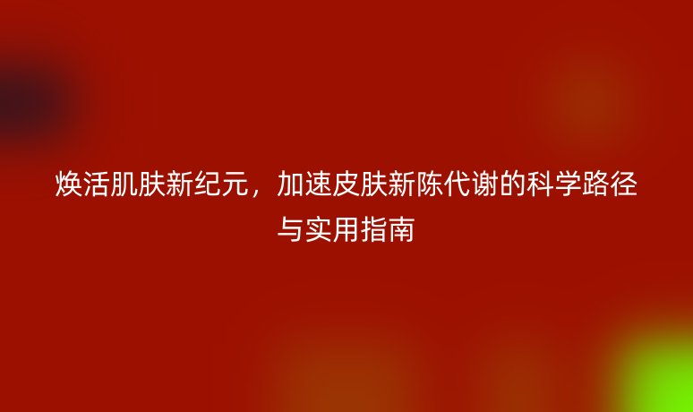 焕活肌肤新纪元,加速皮肤新陈代谢的科学路径与实用指南