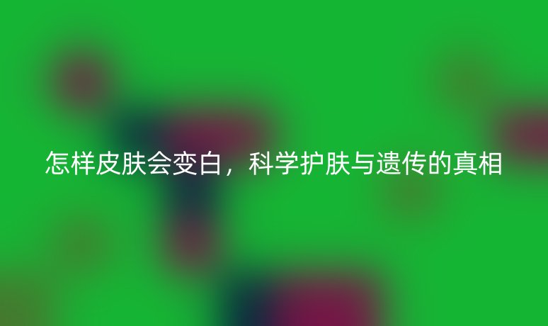 怎样皮肤会变白，科学护肤与遗传的真相