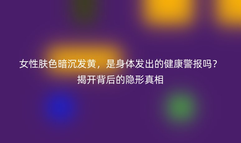 女性肤色暗沉发黄，是身体发出的健康警报吗？揭开背后的隐形真相
