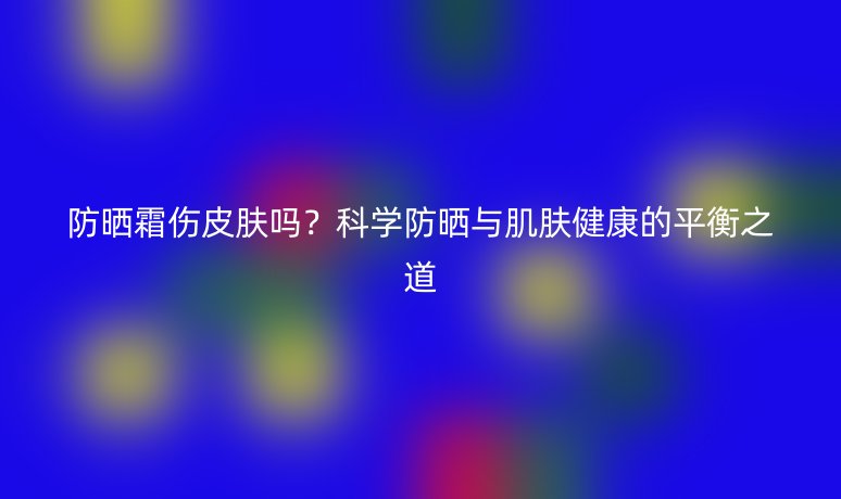 防晒霜伤皮肤吗?科学防晒与肌肤健康的平衡之道