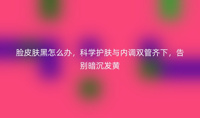 脸皮肤黑怎么办，科学护肤与内调双管齐下，告别暗沉发黄