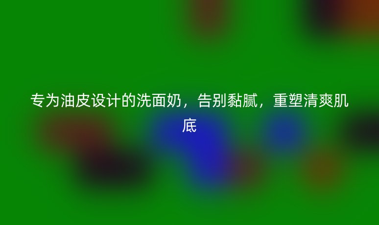 专为油皮设计的洗面奶,告别黏腻,重塑清爽肌底