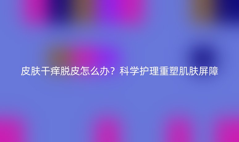 皮肤干痒脱皮怎么办?科学护理重塑肌肤屏障