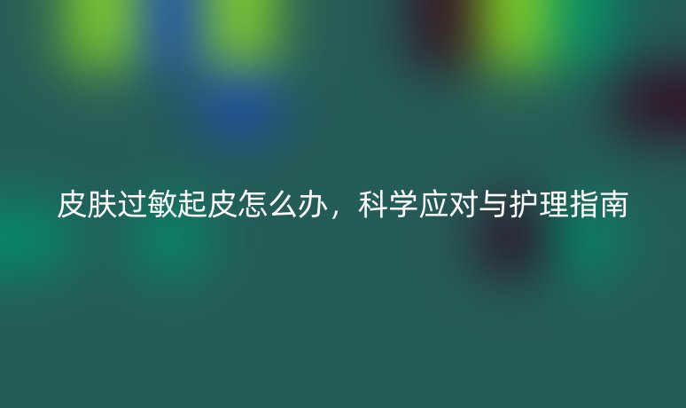 皮肤过敏起皮怎么办，科学应对与护理指南