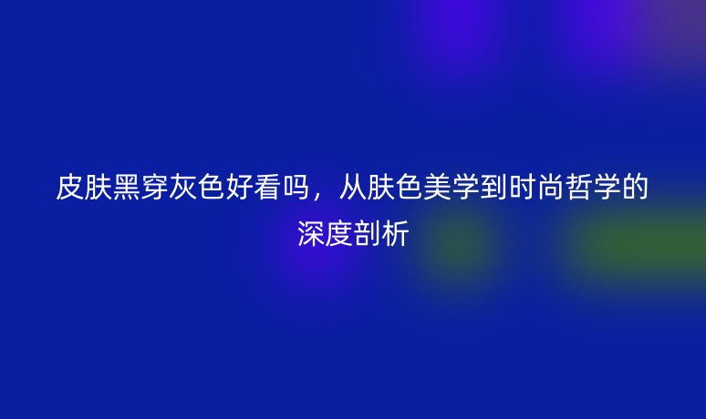 皮肤黑穿灰色好看吗,从肤色美学到时尚哲学的深度剖析
