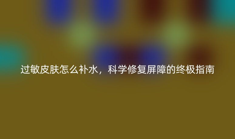 过敏皮肤怎么补水,科学修复屏障的终极指南