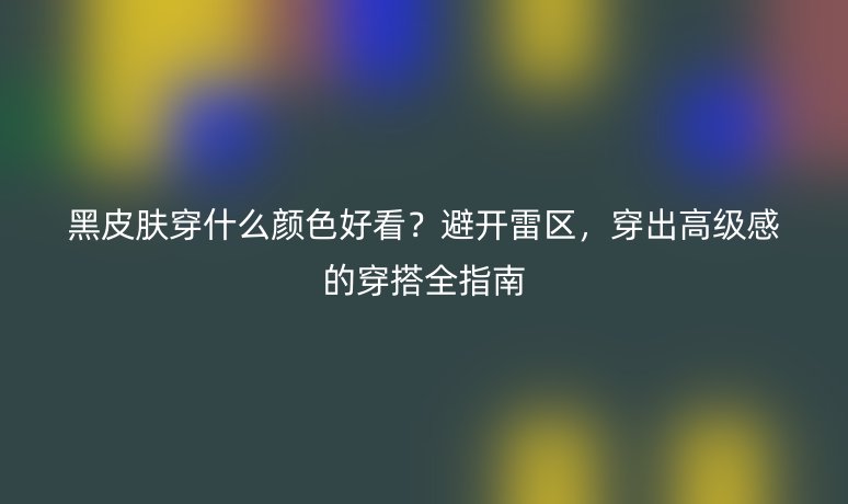 黑皮肤穿什么颜色好看？避开雷区，穿出高级感的穿搭全指南