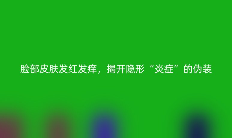 脸部皮肤发红发痒，揭开隐形“炎症”的伪装