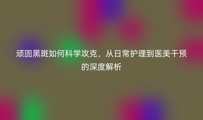 顽固黑斑如何科学攻克,从日常护理到医美干预的深度解析