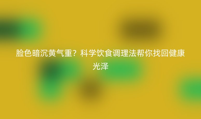 脸色暗沉黄气重?科学饮食调理法帮你找回健康光泽