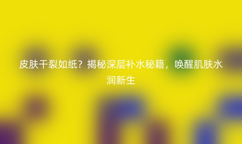 皮肤干裂如纸?揭秘深层补水秘籍,唤醒肌肤水润新生