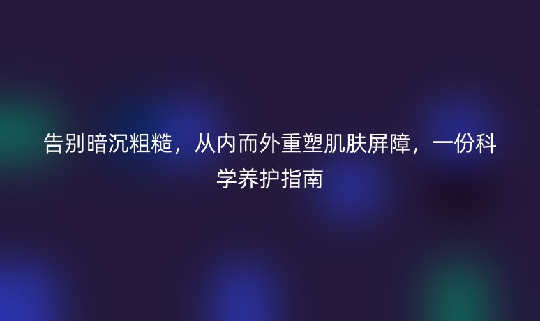 告别暗沉粗糙,从内而外重塑肌肤屏障,一份科学养护指南