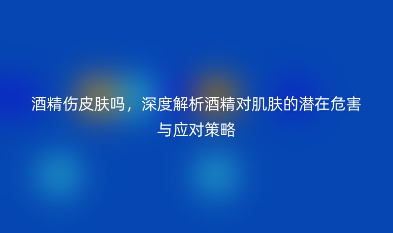 酒精伤皮肤吗，深度解析酒精对肌肤的潜在危害与应对策略
