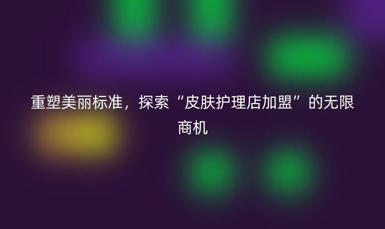 重塑美丽标准,探索“皮肤护理店加盟”的无限商机