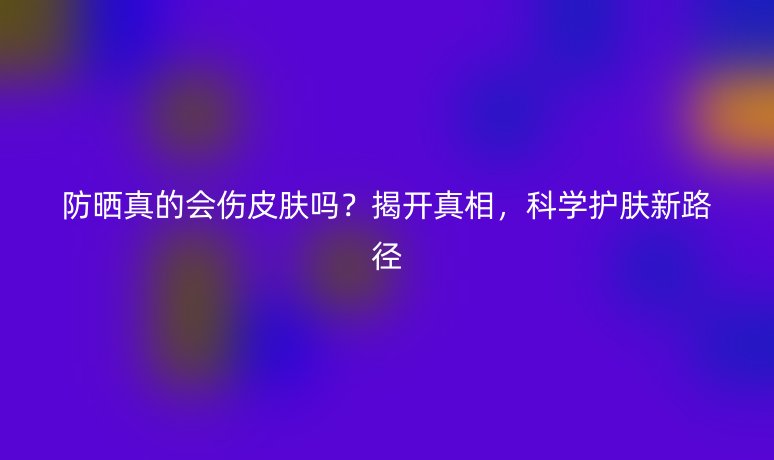 防晒真的会伤皮肤吗?揭开真相,科学护肤新路径