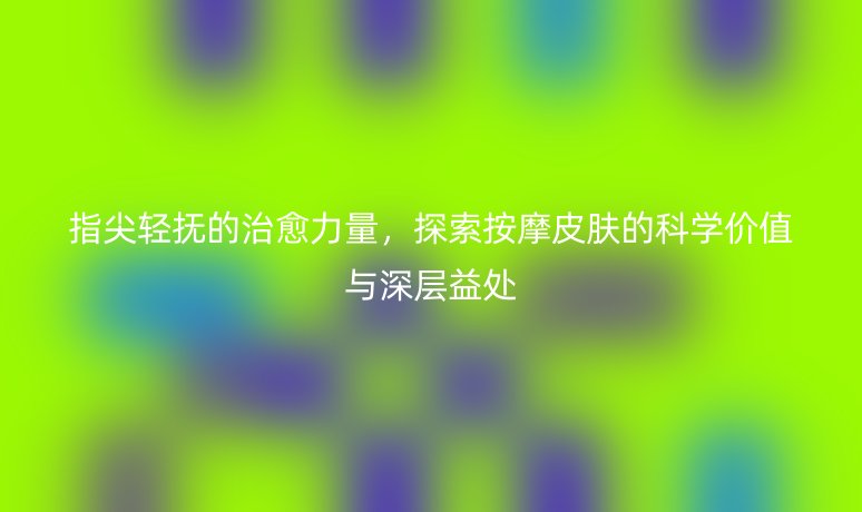 指尖轻抚的治愈力量，探索按摩皮肤的科学价值与深层益处