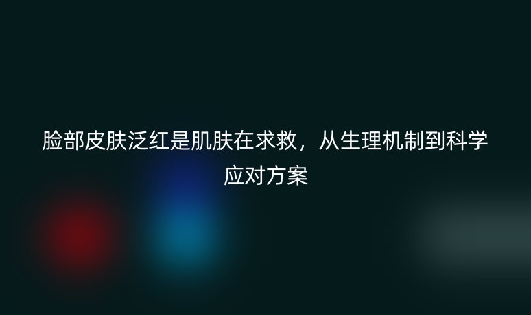 脸部皮肤泛红是肌肤在求救，从生理机制到科学应对方案