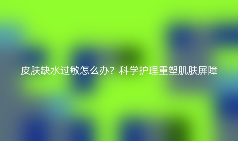 皮肤缺水过敏怎么办?科学护理重塑肌肤屏障