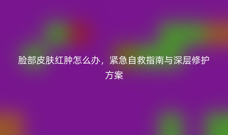 脸部皮肤红肿怎么办，紧急自救指南与深层修护方案