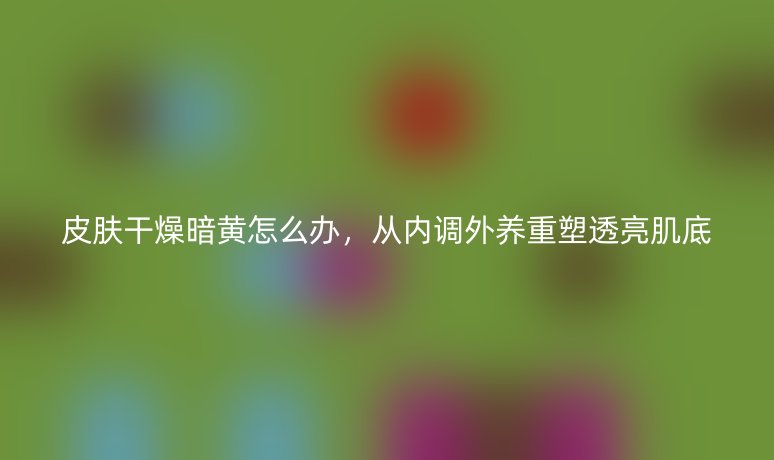 皮肤干燥暗黄怎么办，从内调外养重塑透亮肌底