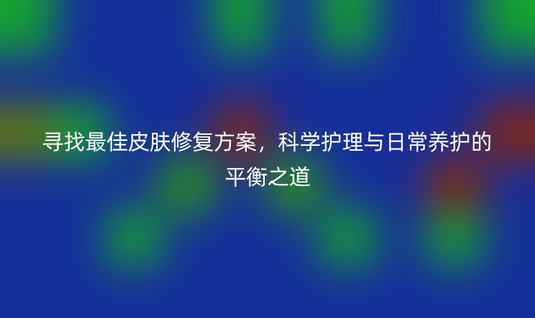 寻找最佳皮肤修复方案，科学护理与日常养护的平衡之道