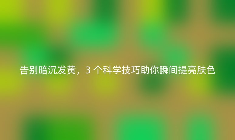 告别暗沉发黄，3 个科学技巧助你瞬间提亮肤色