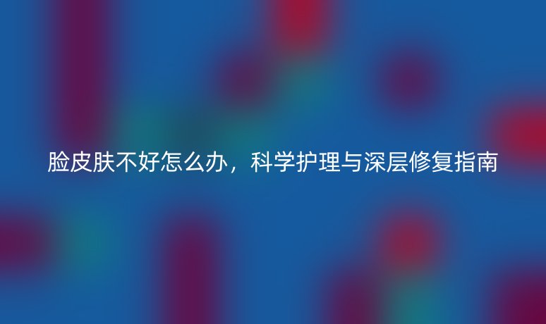 脸皮肤不好怎么办，科学护理与深层修复指南