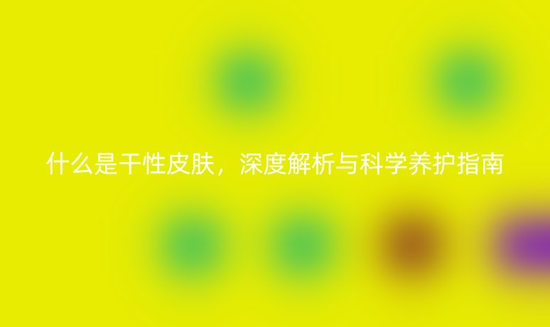 什么是干性皮肤,深度解析与科学养护指南