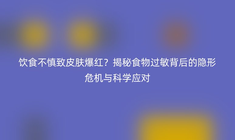 饮食不慎致皮肤爆红?揭秘食物过敏背后的隐形危机与科学应对