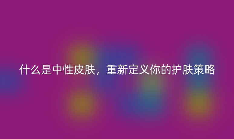 什么是中性皮肤,重新定义你的护肤策略