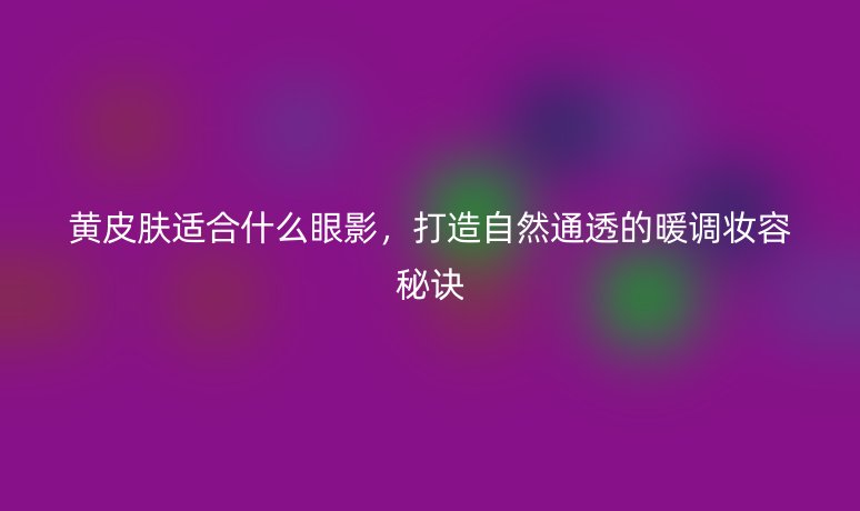 黄皮肤适合什么眼影，打造自然通透的暖调妆容秘诀