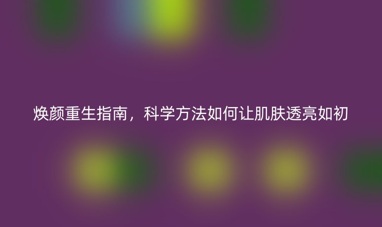 焕颜重生指南，科学方法如何让肌肤透亮如初