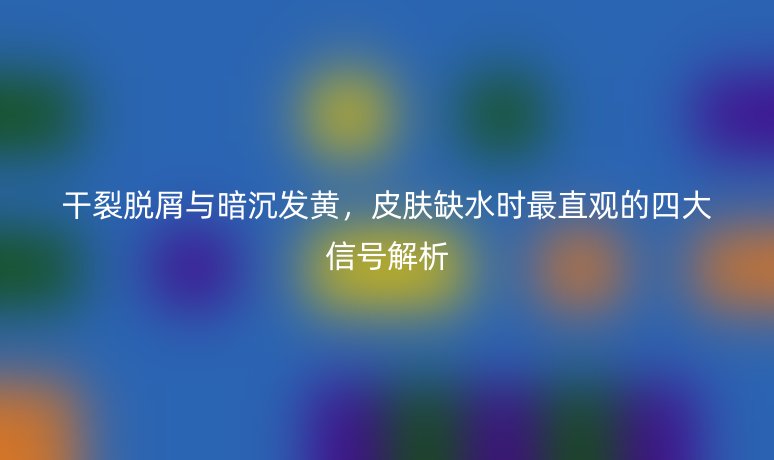 干裂脱屑与暗沉发黄，皮肤缺水时最直观的四大信号解析
